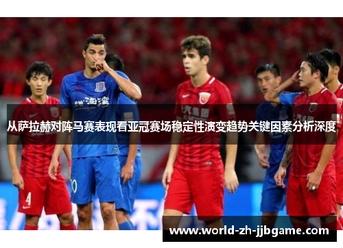 从萨拉赫对阵马赛表现看亚冠赛场稳定性演变趋势关键因素分析深度
