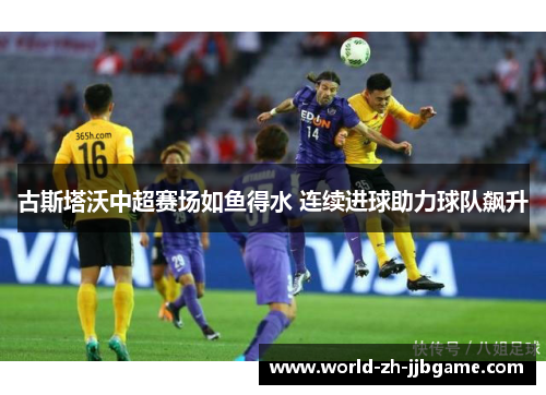 古斯塔沃中超赛场如鱼得水 连续进球助力球队飙升 古斯塔沃中超赛场如鱼得水 连续进球助力球队飙升