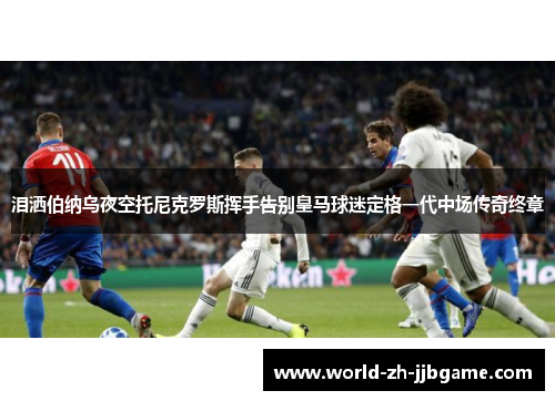 泪洒伯纳乌夜空托尼克罗斯挥手告别皇马球迷定格一代中场传奇终章 泪洒伯纳乌夜空托尼克罗斯挥手告别皇马球迷定格一代中场传奇终章